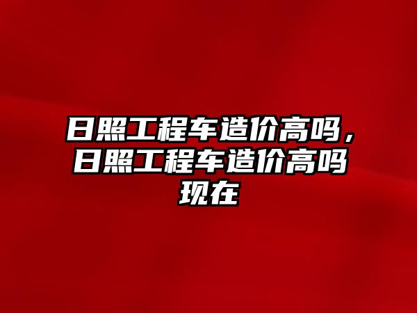 日照工程車造價高嗎，日照工程車造價高嗎現(xiàn)在