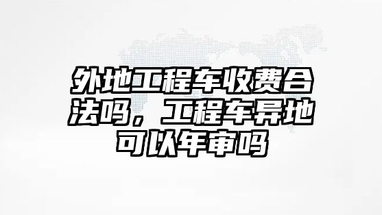 外地工程車收費(fèi)合法嗎，工程車異地可以年審嗎