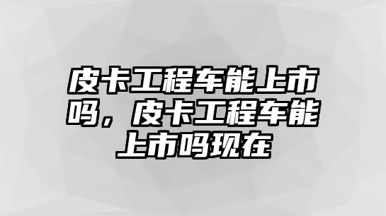 皮卡工程車能上市嗎，皮卡工程車能上市嗎現(xiàn)在