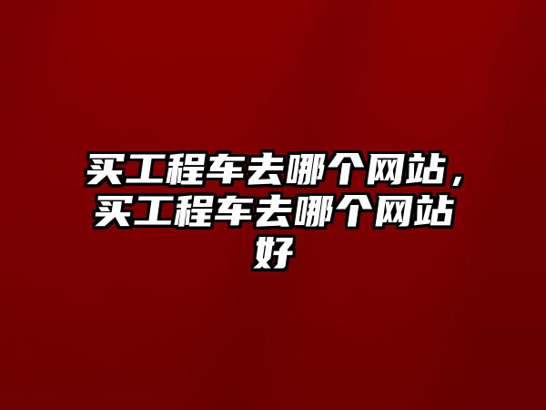 買工程車去哪個(gè)網(wǎng)站，買工程車去哪個(gè)網(wǎng)站好