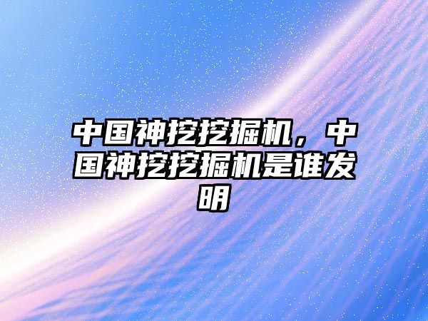 中國(guó)神挖挖掘機(jī)，中國(guó)神挖挖掘機(jī)是誰發(fā)明