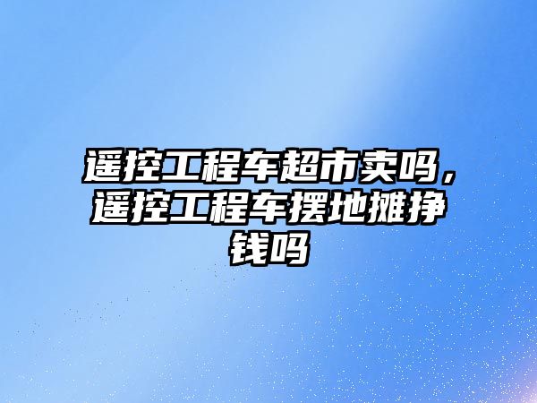 遙控工程車超市賣嗎，遙控工程車擺地攤掙錢嗎