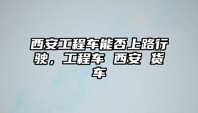 西安工程車能否上路行駛，工程車 西安 貨車