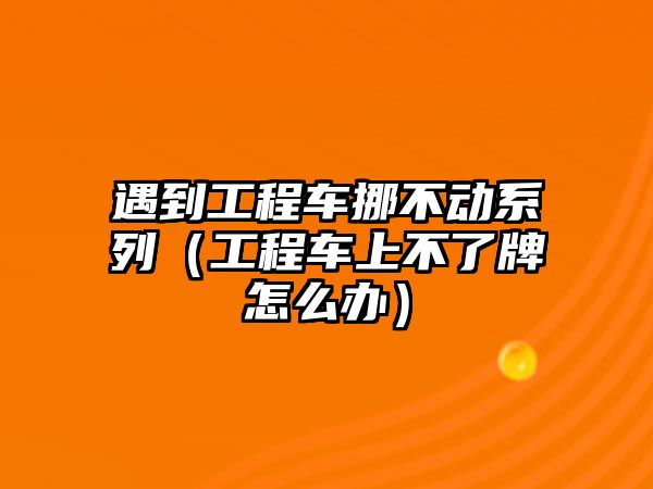 遇到工程車挪不動系列（工程車上不了牌怎么辦）