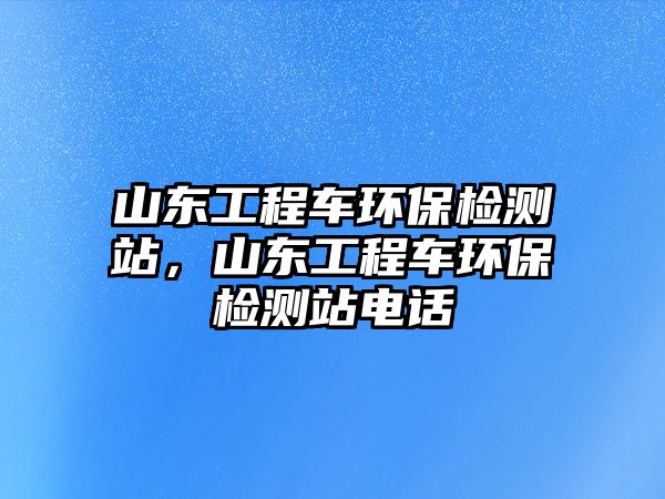 山東工程車環(huán)保檢測(cè)站，山東工程車環(huán)保檢測(cè)站電話