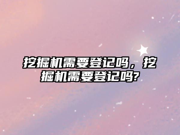 挖掘機(jī)需要登記嗎，挖掘機(jī)需要登記嗎?