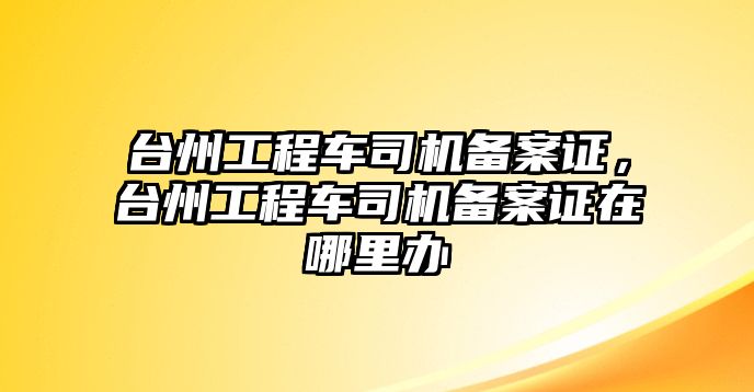 臺州工程車司機備案證，臺州工程車司機備案證在哪里辦