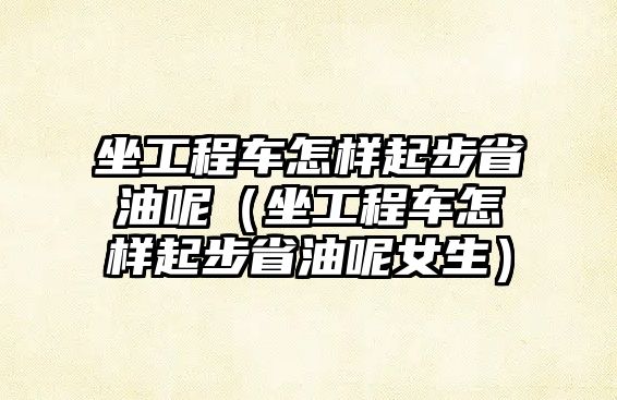 坐工程車怎樣起步省油呢（坐工程車怎樣起步省油呢女生）