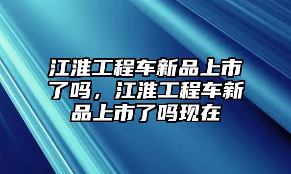 江淮工程車新品上市了嗎，江淮工程車新品上市了嗎現(xiàn)在