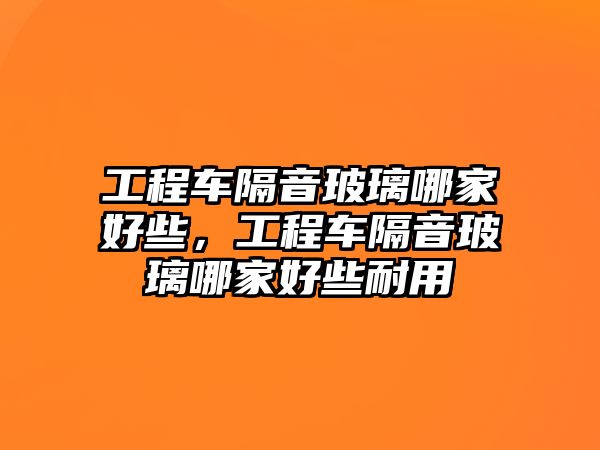 工程車隔音玻璃哪家好些，工程車隔音玻璃哪家好些耐用