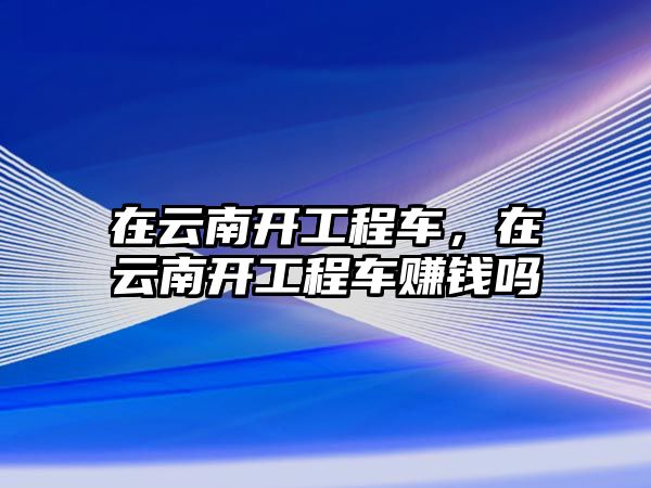 在云南開工程車，在云南開工程車賺錢嗎