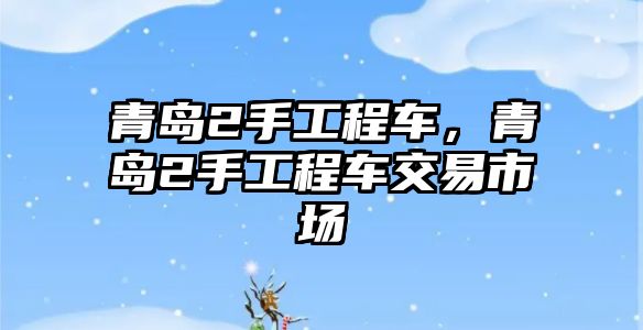 青島2手工程車，青島2手工程車交易市場