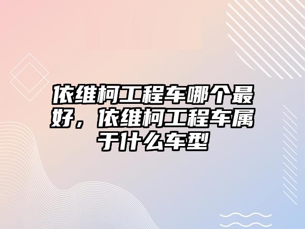 依維柯工程車哪個(gè)最好，依維柯工程車屬于什么車型