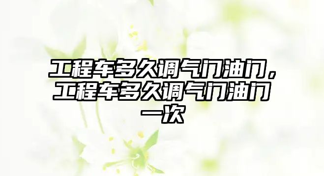 工程車多久調氣門油門，工程車多久調氣門油門一次