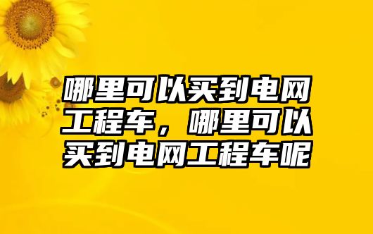 哪里可以買到電網(wǎng)工程車，哪里可以買到電網(wǎng)工程車呢