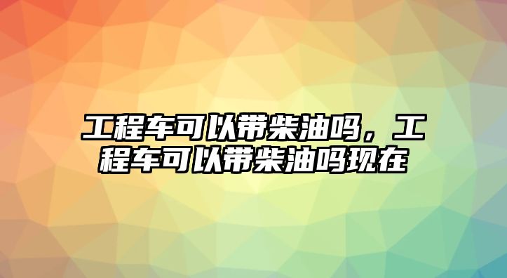 工程車可以帶柴油嗎，工程車可以帶柴油嗎現(xiàn)在