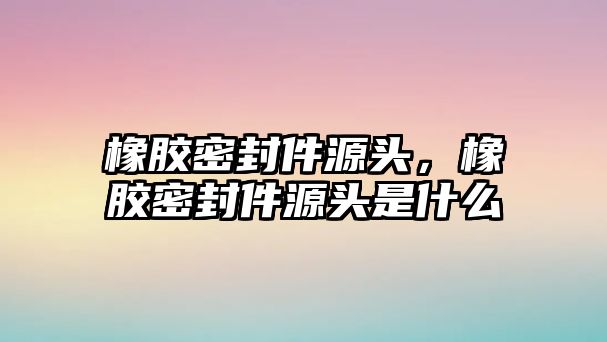 橡膠密封件源頭，橡膠密封件源頭是什么