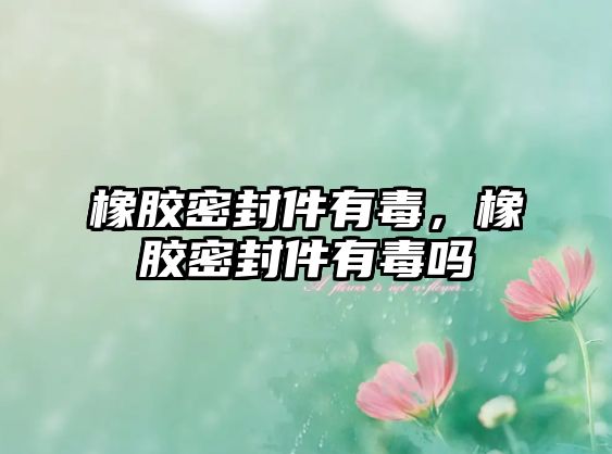 橡膠密封件有毒，橡膠密封件有毒嗎