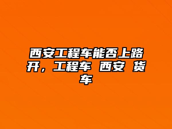 西安工程車能否上路開，工程車 西安 貨車