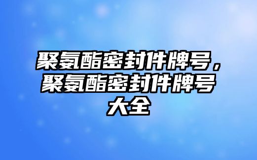 聚氨酯密封件牌號，聚氨酯密封件牌號大全