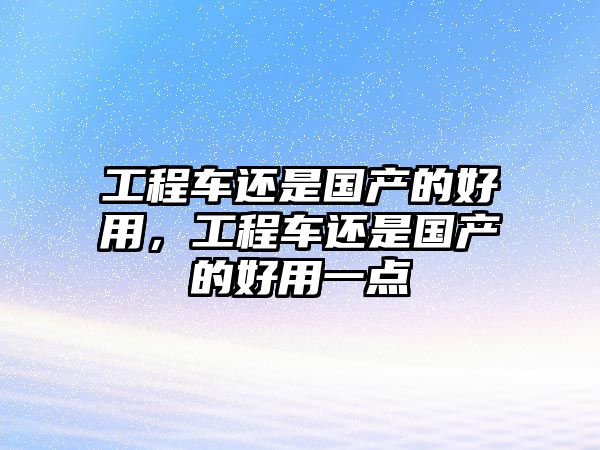 工程車還是國(guó)產(chǎn)的好用，工程車還是國(guó)產(chǎn)的好用一點(diǎn)