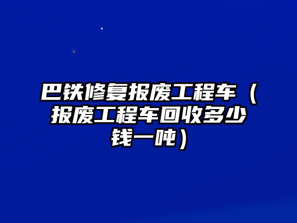 巴鐵修復報廢工程車（報廢工程車回收多少錢一噸）