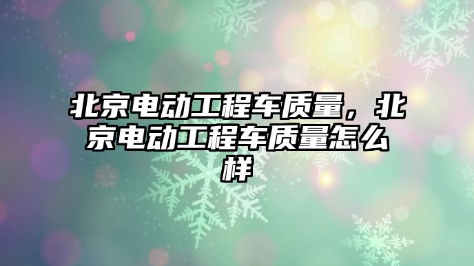 北京電動工程車質(zhì)量，北京電動工程車質(zhì)量怎么樣