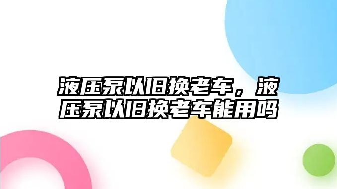 液壓泵以舊換老車，液壓泵以舊換老車能用嗎