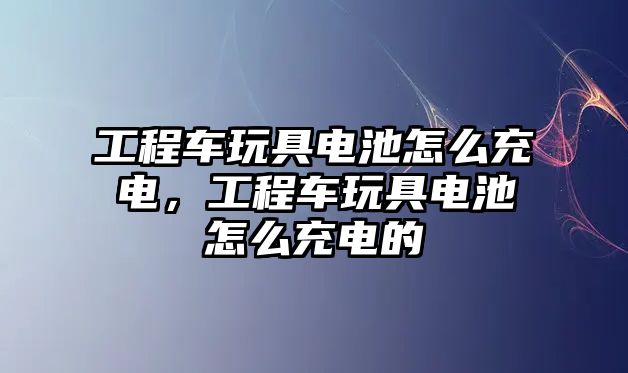 工程車玩具電池怎么充電，工程車玩具電池怎么充電的