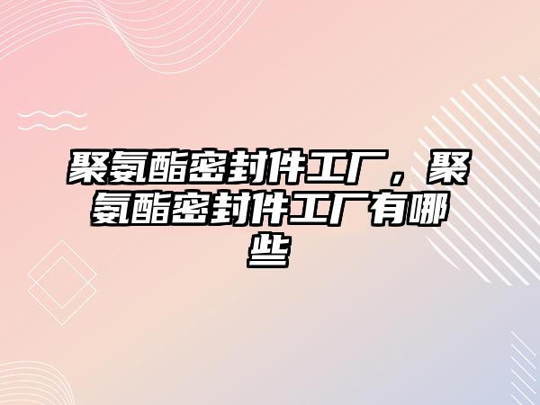 聚氨酯密封件工廠，聚氨酯密封件工廠有哪些