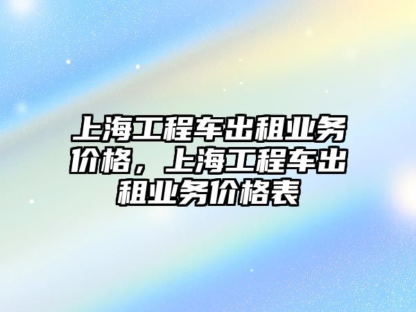 上海工程車出租業(yè)務(wù)價(jià)格，上海工程車出租業(yè)務(wù)價(jià)格表