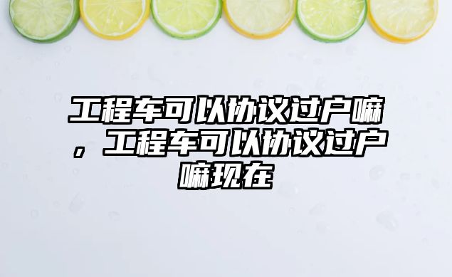 工程車可以協(xié)議過戶嘛，工程車可以協(xié)議過戶嘛現(xiàn)在