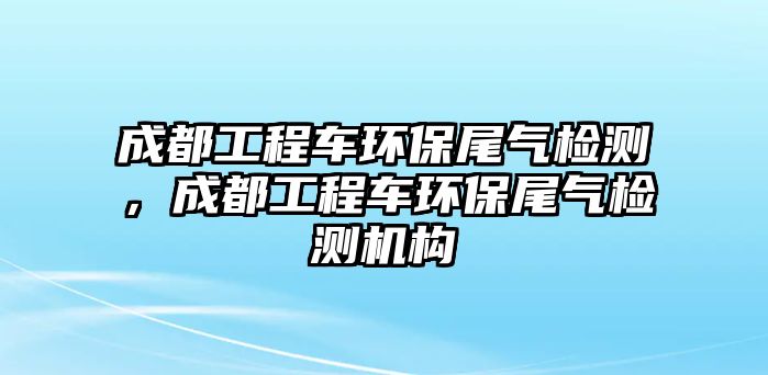 成都工程車環(huán)保尾氣檢測(cè)，成都工程車環(huán)保尾氣檢測(cè)機(jī)構(gòu)