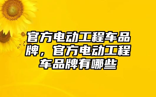 官方電動工程車品牌，官方電動工程車品牌有哪些