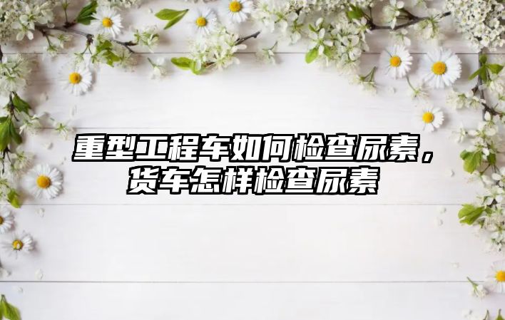 重型工程車如何檢查尿素，貨車怎樣檢查尿素