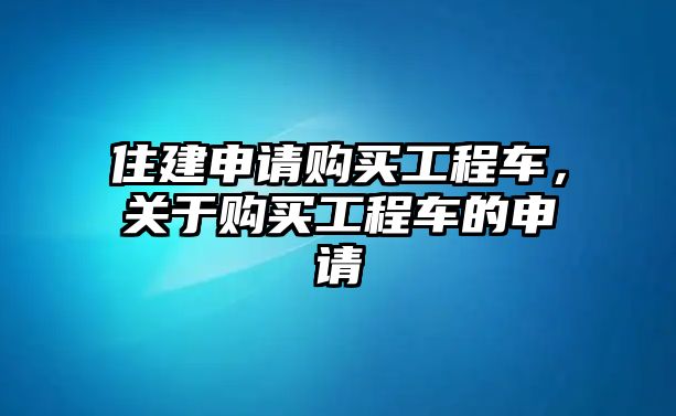 住建申請(qǐng)購(gòu)買工程車，關(guān)于購(gòu)買工程車的申請(qǐng)