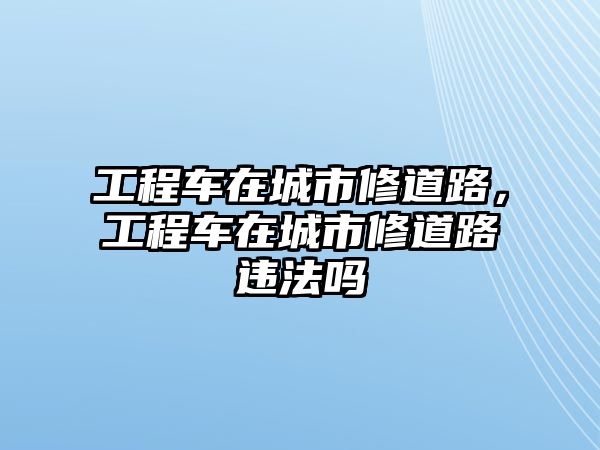 工程車在城市修道路，工程車在城市修道路違法嗎