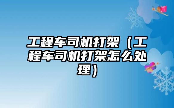 工程車司機打架（工程車司機打架怎么處理）