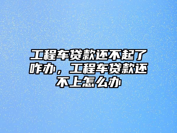 工程車貸款還不起了咋辦，工程車貸款還不上怎么辦