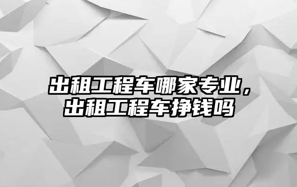 出租工程車哪家專業(yè)，出租工程車掙錢嗎