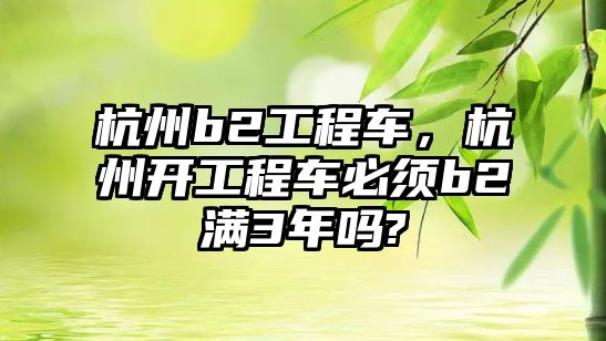 杭州b2工程車，杭州開工程車必須b2滿3年嗎?