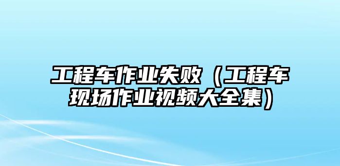 工程車作業(yè)失?。üこ誊嚞F(xiàn)場作業(yè)視頻大全集）