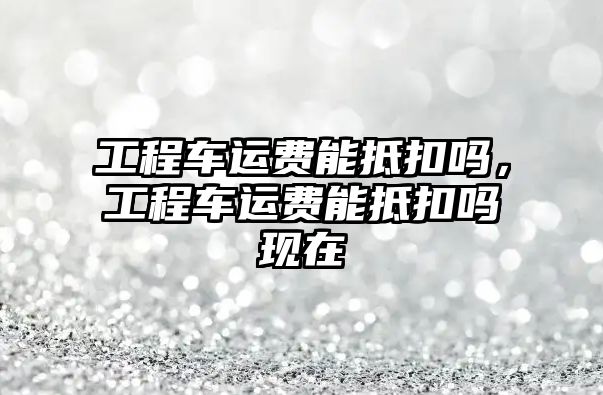 工程車運費能抵扣嗎，工程車運費能抵扣嗎現(xiàn)在