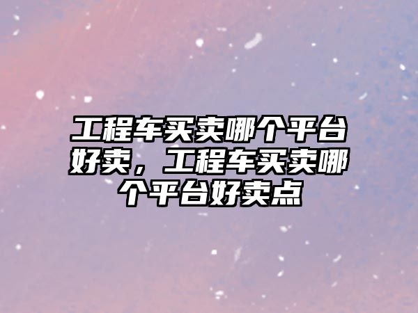 工程車買賣哪個(gè)平臺(tái)好賣，工程車買賣哪個(gè)平臺(tái)好賣點(diǎn)