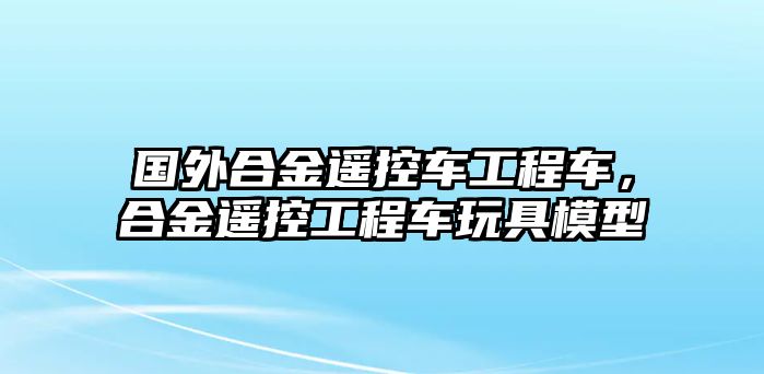 國外合金遙控車工程車，合金遙控工程車玩具模型