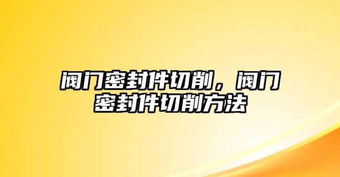 閥門密封件切削，閥門密封件切削方法