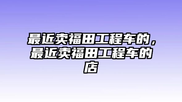 最近賣福田工程車的，最近賣福田工程車的店