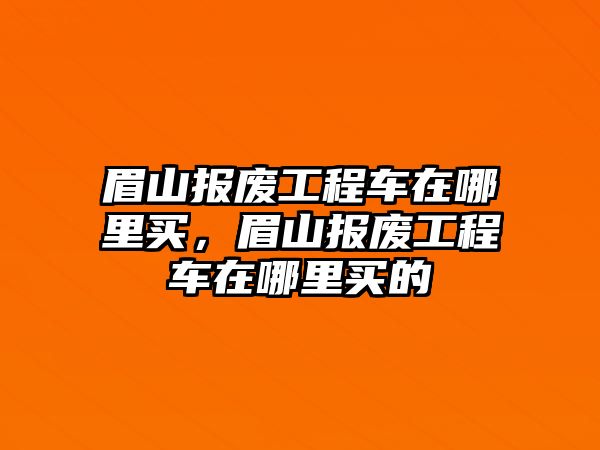 眉山報廢工程車在哪里買，眉山報廢工程車在哪里買的