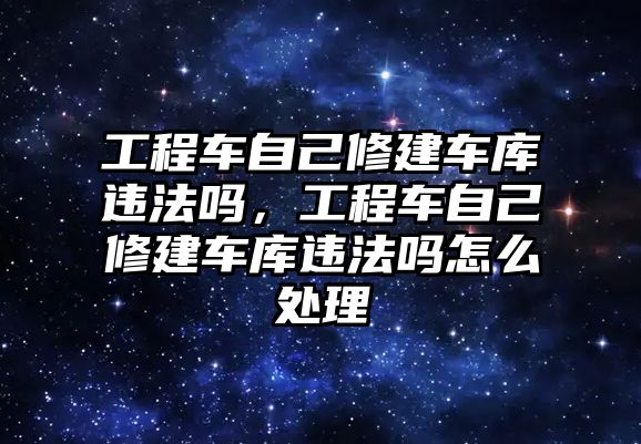 工程車自己修建車庫違法嗎，工程車自己修建車庫違法嗎怎么處理