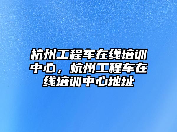 杭州工程車在線培訓(xùn)中心，杭州工程車在線培訓(xùn)中心地址